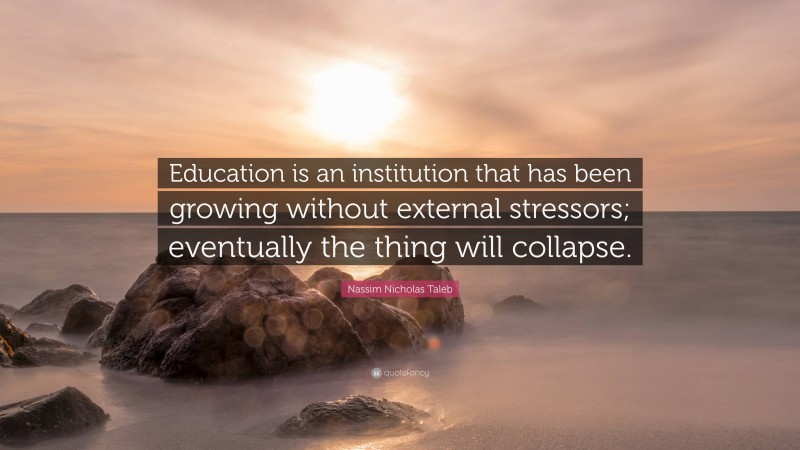 Nassim Nicholas Taleb Quote: “Education is an institution that has been growing without external stressors; eventually the thing will collapse.”