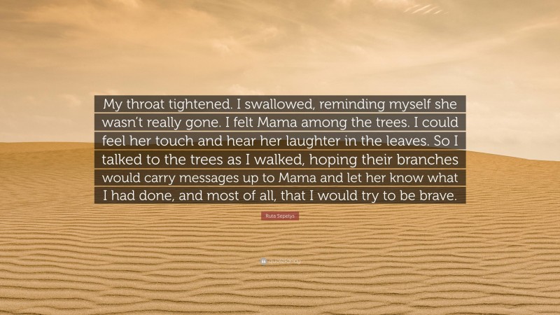 Ruta Sepetys Quote: “My throat tightened. I swallowed, reminding myself she wasn’t really gone. I felt Mama among the trees. I could feel her touch and hear her laughter in the leaves. So I talked to the trees as I walked, hoping their branches would carry messages up to Mama and let her know what I had done, and most of all, that I would try to be brave.”