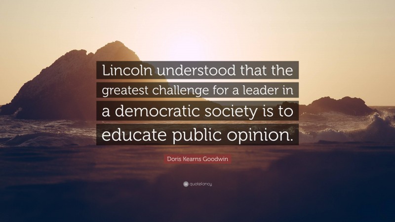 Doris Kearns Goodwin Quote: “Lincoln understood that the greatest challenge for a leader in a democratic society is to educate public opinion.”