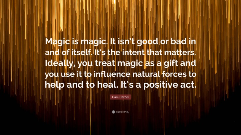 Dani Harper Quote: “Magic is magic. It isn’t good or bad in and of itself. It’s the intent that matters. Ideally, you treat magic as a gift and you use it to influence natural forces to help and to heal. It’s a positive act.”