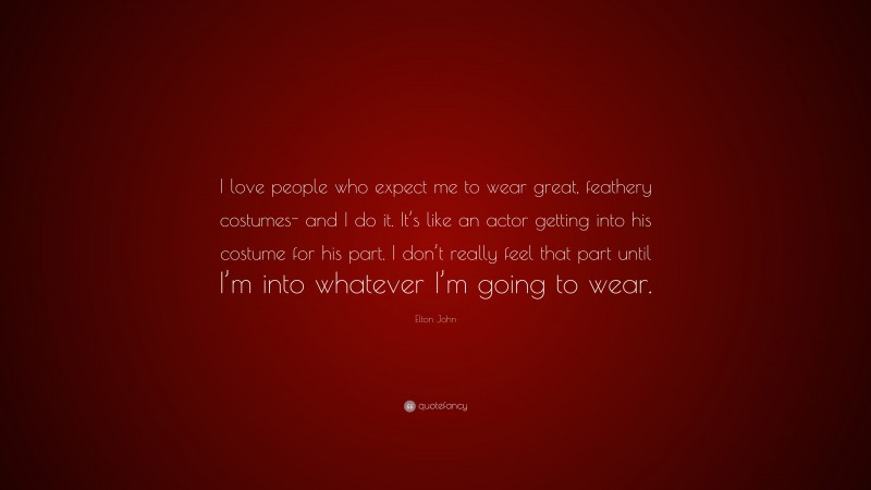 Elton John Quote: “I love people who expect me to wear great, feathery costumes- and I do it. It’s like an actor getting into his costume for his part. I don’t really feel that part until I’m into whatever I’m going to wear.”