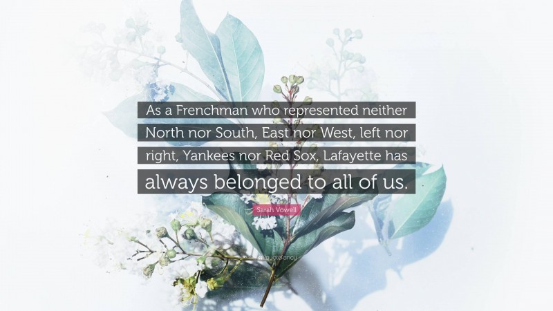 Sarah Vowell Quote: “As a Frenchman who represented neither North nor South, East nor West, left nor right, Yankees nor Red Sox, Lafayette has always belonged to all of us.”