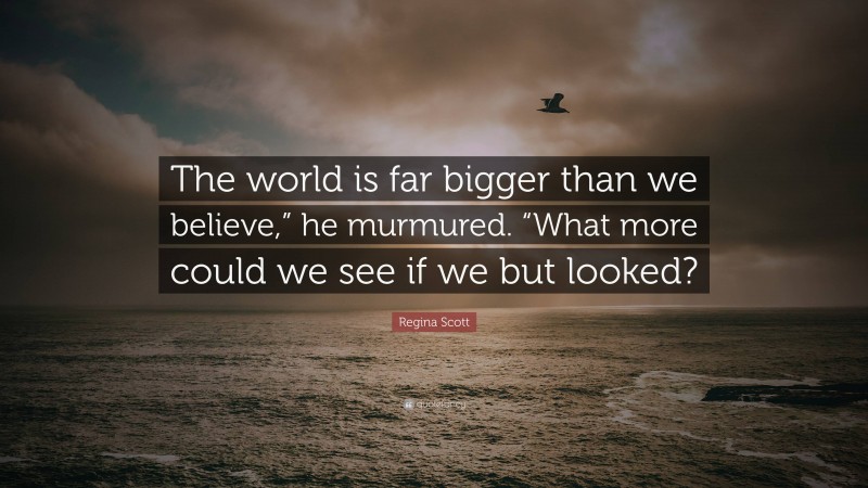 Regina Scott Quote: “The world is far bigger than we believe,” he murmured. “What more could we see if we but looked?”
