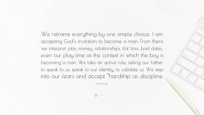John Eldredge Quote: “We reframe everything by one simple choice: I am accepting God’s invitation to become a man. From there we interpret jobs, money, relationships, flat tires, bad dates, even our play time as the context in which the boy is becoming a man. We take an active role, asking our Father to speak to us, speak to our identity, to validate us. We step into our fears and accept “hardship as discipline.”