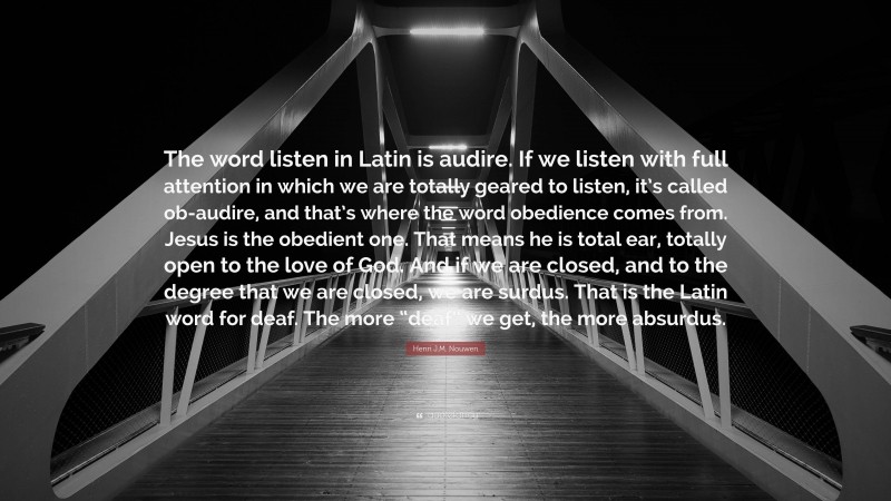Henri J.M. Nouwen Quote: “The word listen in Latin is audire. If we listen with full attention in which we are totally geared to listen, it’s called ob-audire, and that’s where the word obedience comes from. Jesus is the obedient one. That means he is total ear, totally open to the love of God. And if we are closed, and to the degree that we are closed, we are surdus. That is the Latin word for deaf. The more “deaf” we get, the more absurdus.”
