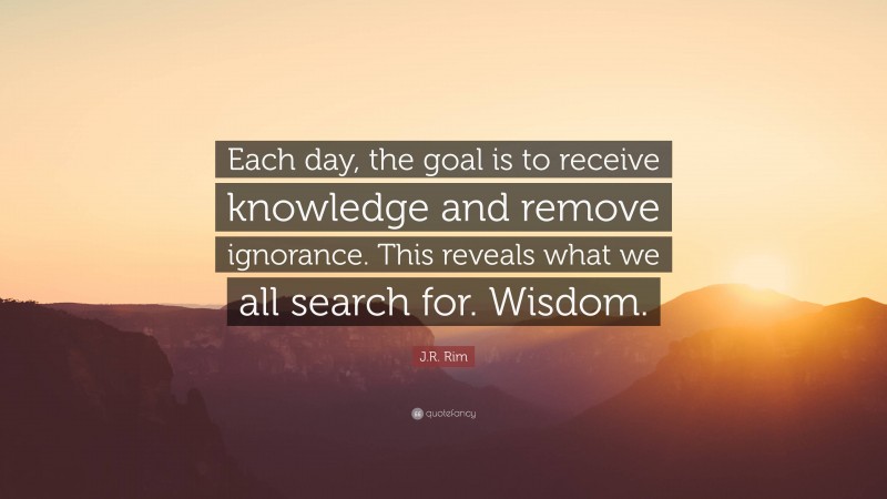 J.R. Rim Quote: “Each day, the goal is to receive knowledge and remove ignorance. This reveals what we all search for. Wisdom.”