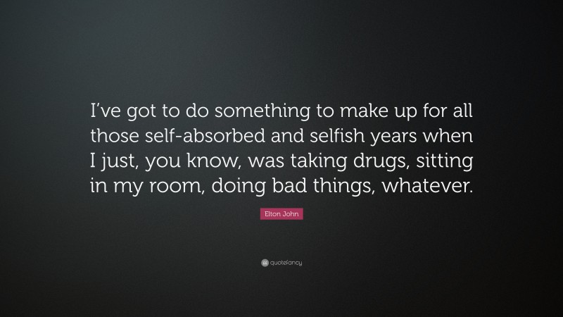 Elton John Quote: “I’ve got to do something to make up for all those self-absorbed and selfish years when I just, you know, was taking drugs, sitting in my room, doing bad things, whatever.”