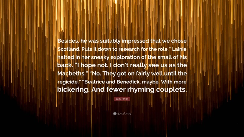 Lucy Parker Quote: “Besides, he was suitably impressed that we chose Scotland. Puts it down to research for the role.” Lainie halted in her sneaky exploration of the small of his back. “I hope not. I don’t really see us as the Macbeths.” “No. They got on fairly well until the regicide.” “Beatrice and Benedick, maybe. With more bickering. And fewer rhyming couplets.”