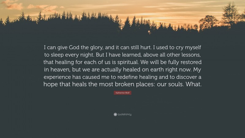 Katherine Wolf Quote: “I can give God the glory, and it can still hurt. I used to cry myself to sleep every night. But I have learned, above all other lessons, that healing for each of us is spiritual. We will be fully restored in heaven, but we are actually healed on earth right now. My experience has caused me to redefine healing and to discover a hope that heals the most broken places: our souls. What.”