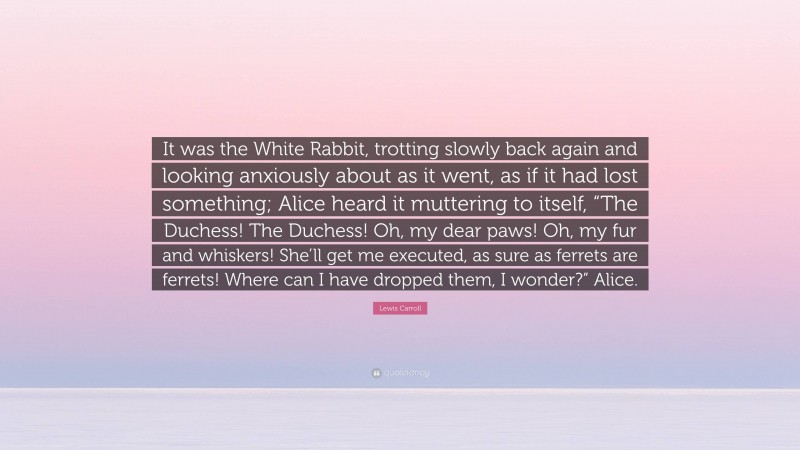 Lewis Carroll Quote: “It was the White Rabbit, trotting slowly back again and looking anxiously about as it went, as if it had lost something; Alice heard it muttering to itself, “The Duchess! The Duchess! Oh, my dear paws! Oh, my fur and whiskers! She’ll get me executed, as sure as ferrets are ferrets! Where can I have dropped them, I wonder?” Alice.”