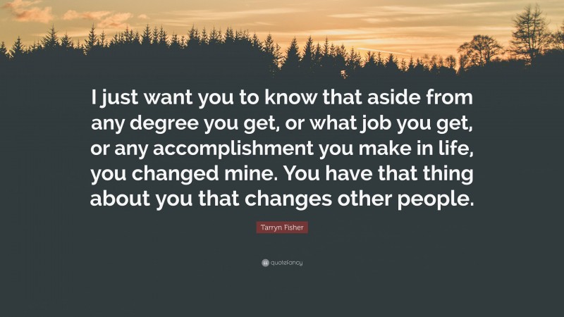 Tarryn Fisher Quote: “I just want you to know that aside from any degree you get, or what job you get, or any accomplishment you make in life, you changed mine. You have that thing about you that changes other people.”