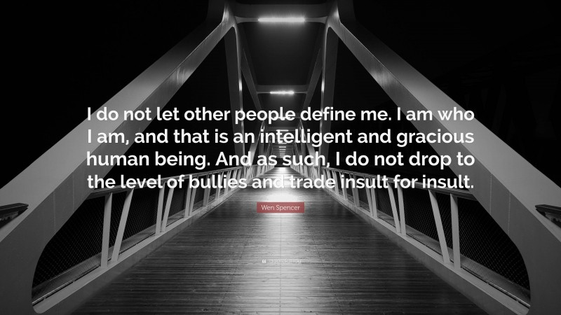 Wen Spencer Quote: “I do not let other people define me. I am who I am, and that is an intelligent and gracious human being. And as such, I do not drop to the level of bullies and trade insult for insult.”