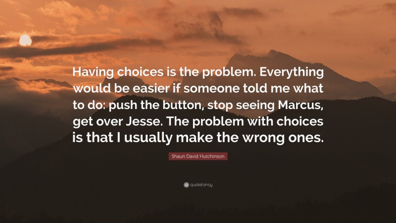 Shaun David Hutchinson Quote: “Having choices is the problem. Everything would be easier if someone told me what to do: push the button, stop seeing Marcus, get over Jesse. The problem with choices is that I usually make the wrong ones.”