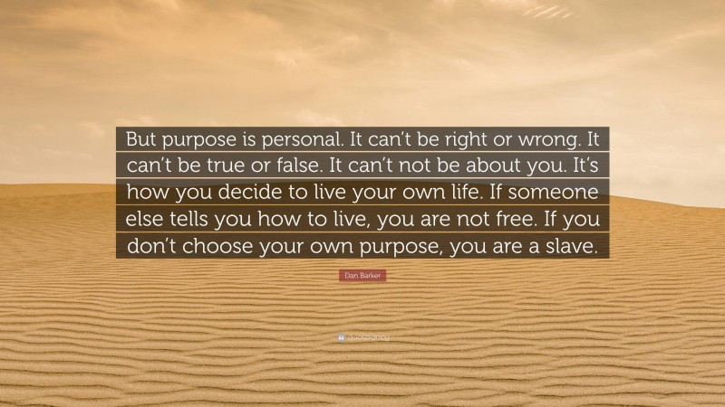 Dan Barker Quote: “But purpose is personal. It can’t be right or wrong. It can’t be true or false. It can’t not be about you. It’s how you decide to live your own life. If someone else tells you how to live, you are not free. If you don’t choose your own purpose, you are a slave.”