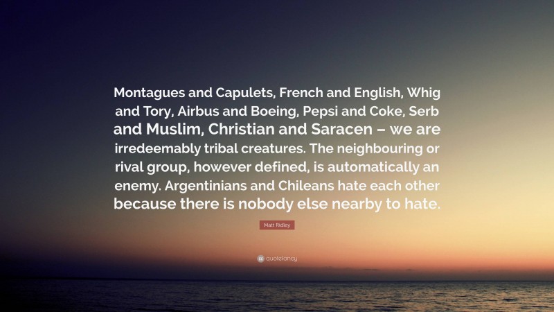Matt Ridley Quote: “Montagues and Capulets, French and English, Whig and Tory, Airbus and Boeing, Pepsi and Coke, Serb and Muslim, Christian and Saracen – we are irredeemably tribal creatures. The neighbouring or rival group, however defined, is automatically an enemy. Argentinians and Chileans hate each other because there is nobody else nearby to hate.”