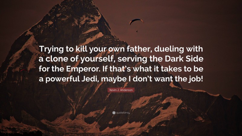 Kevin J. Anderson Quote: “Trying to kill your own father, dueling with a clone of yourself, serving the Dark Side for the Emperor. If that’s what it takes to be a powerful Jedi, maybe I don’t want the job!”