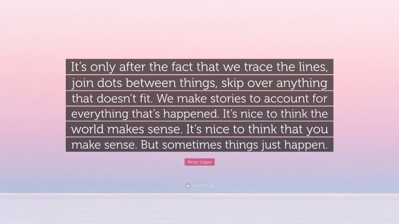 Kirsty Logan Quote: “It’s only after the fact that we trace the lines, join dots between things, skip over anything that doesn’t fit. We make stories to account for everything that’s happened. It’s nice to think the world makes sense. It’s nice to think that you make sense. But sometimes things just happen.”