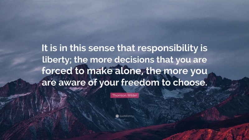 Thornton Wilder Quote: “It is in this sense that responsibility is liberty; the more decisions that you are forced to make alone, the more you are aware of your freedom to choose.”