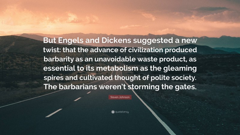 Steven Johnson Quote: “But Engels and Dickens suggested a new twist: that the advance of civilization produced barbarity as an unavoidable waste product, as essential to its metabolism as the gleaming spires and cultivated thought of polite society. The barbarians weren’t storming the gates.”