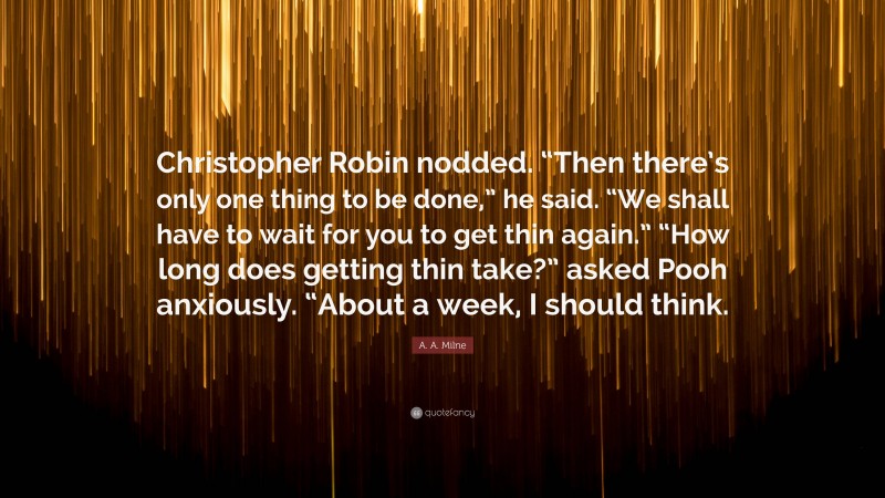 A. A. Milne Quote: “Christopher Robin nodded. “Then there’s only one thing to be done,” he said. “We shall have to wait for you to get thin again.” “How long does getting thin take?” asked Pooh anxiously. “About a week, I should think.”