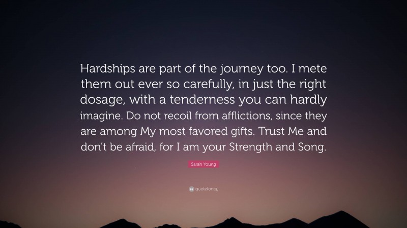 Sarah Young Quote: “Hardships are part of the journey too. I mete them out ever so carefully, in just the right dosage, with a tenderness you can hardly imagine. Do not recoil from afflictions, since they are among My most favored gifts. Trust Me and don’t be afraid, for I am your Strength and Song.”