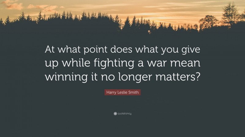 Harry Leslie Smith Quote: “At what point does what you give up while fighting a war mean winning it no longer matters?”