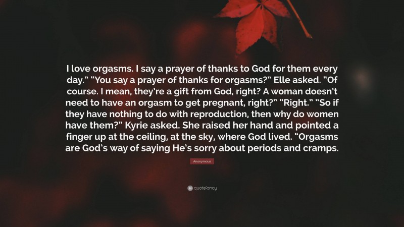 Anonymous Quote: “I love orgasms. I say a prayer of thanks to God for them every day.” “You say a prayer of thanks for orgasms?” Elle asked. “Of course. I mean, they’re a gift from God, right? A woman doesn’t need to have an orgasm to get pregnant, right?” “Right.” “So if they have nothing to do with reproduction, then why do women have them?” Kyrie asked. She raised her hand and pointed a finger up at the ceiling, at the sky, where God lived. “Orgasms are God’s way of saying He’s sorry about periods and cramps.”