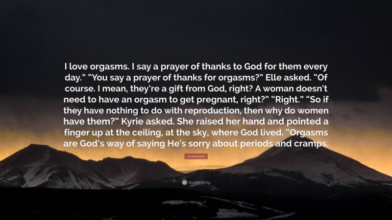 Anonymous Quote: “I love orgasms. I say a prayer of thanks to God for them every day.” “You say a prayer of thanks for orgasms?” Elle asked. “Of course. I mean, they’re a gift from God, right? A woman doesn’t need to have an orgasm to get pregnant, right?” “Right.” “So if they have nothing to do with reproduction, then why do women have them?” Kyrie asked. She raised her hand and pointed a finger up at the ceiling, at the sky, where God lived. “Orgasms are God’s way of saying He’s sorry about periods and cramps.”