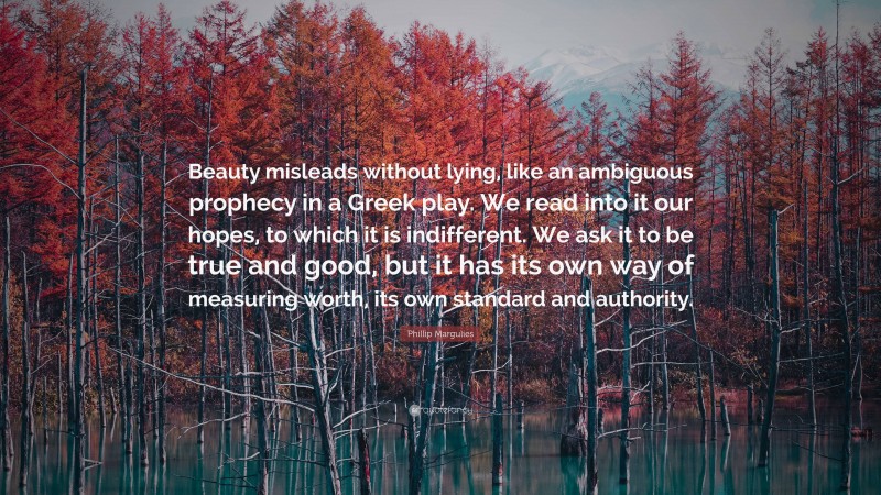 Phillip Margulies Quote: “Beauty misleads without lying, like an ambiguous prophecy in a Greek play. We read into it our hopes, to which it is indifferent. We ask it to be true and good, but it has its own way of measuring worth, its own standard and authority.”