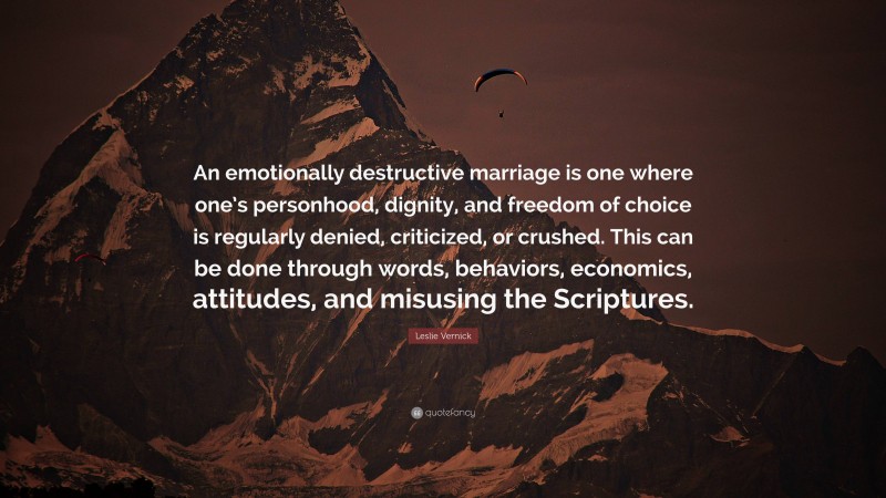 Leslie Vernick Quote: “An emotionally destructive marriage is one where one’s personhood, dignity, and freedom of choice is regularly denied, criticized, or crushed. This can be done through words, behaviors, economics, attitudes, and misusing the Scriptures.”