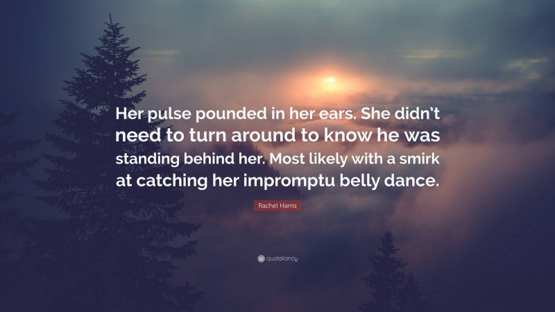 Rachel Harris Quote: “Her pulse pounded in her ears. She didn’t need to turn around to know he was standing behind her. Most likely with a smirk at catching her impromptu belly dance.”