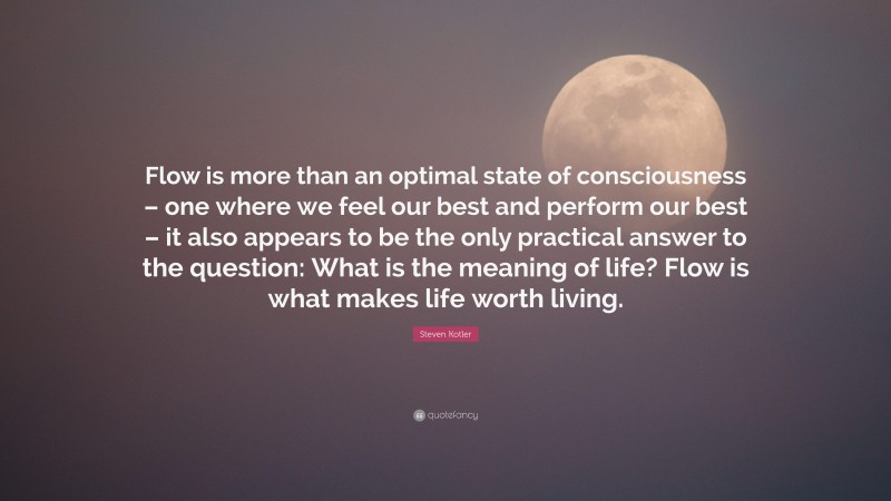 Steven Kotler Quote: “Flow is more than an optimal state of consciousness – one where we feel our best and perform our best – it also appears to be the only practical answer to the question: What is the meaning of life? Flow is what makes life worth living.”