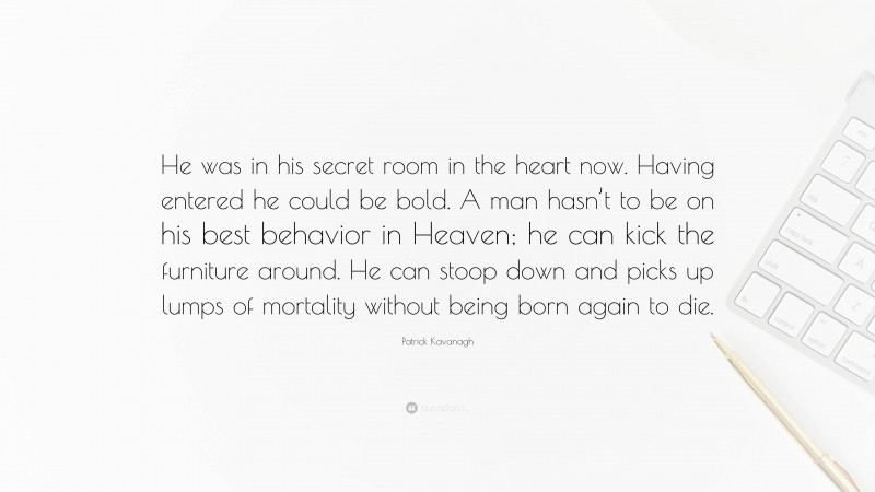 Patrick Kavanagh Quote: “He was in his secret room in the heart now. Having entered he could be bold. A man hasn’t to be on his best behavior in Heaven; he can kick the furniture around. He can stoop down and picks up lumps of mortality without being born again to die.”