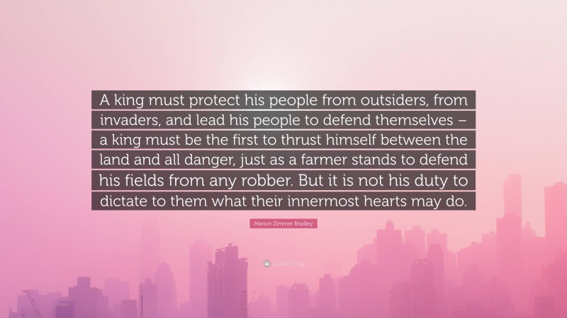 Marion Zimmer Bradley Quote: “A king must protect his people from outsiders, from invaders, and lead his people to defend themselves – a king must be the first to thrust himself between the land and all danger, just as a farmer stands to defend his fields from any robber. But it is not his duty to dictate to them what their innermost hearts may do.”