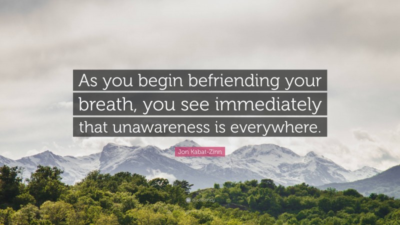 Jon Kabat-Zinn Quote: “As you begin befriending your breath, you see immediately that unawareness is everywhere.”