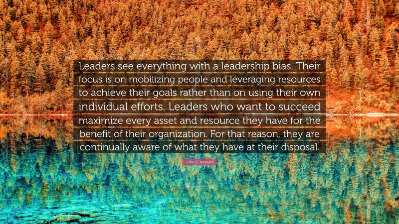 John C. Maxwell Quote: “Leaders see everything with a leadership bias. Their focus is on mobilizing people and leveraging resources to achieve their goals rather than on using their own individual efforts. Leaders who want to succeed maximize every asset and resource they have for the benefit of their organization. For that reason, they are continually aware of what they have at their disposal.”
