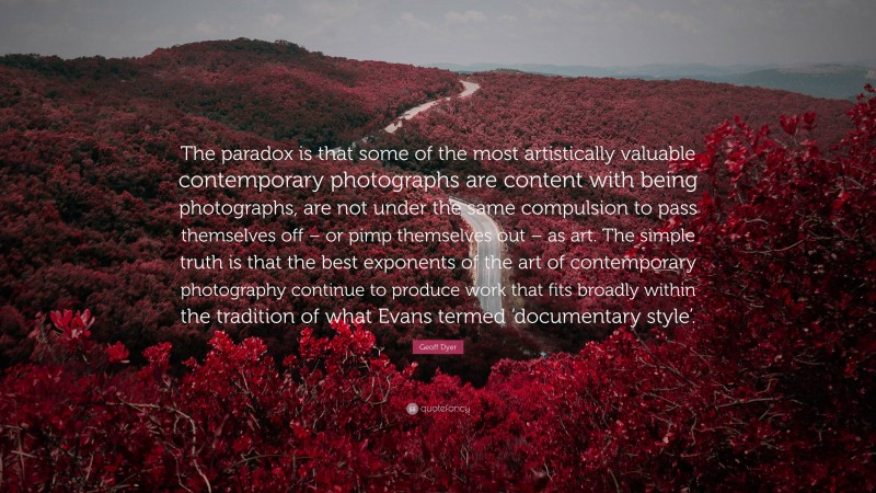 Geoff Dyer Quote: “The paradox is that some of the most artistically valuable contemporary photographs are content with being photographs, are not under the same compulsion to pass themselves off – or pimp themselves out – as art. The simple truth is that the best exponents of the art of contemporary photography continue to produce work that fits broadly within the tradition of what Evans termed ‘documentary style’.”