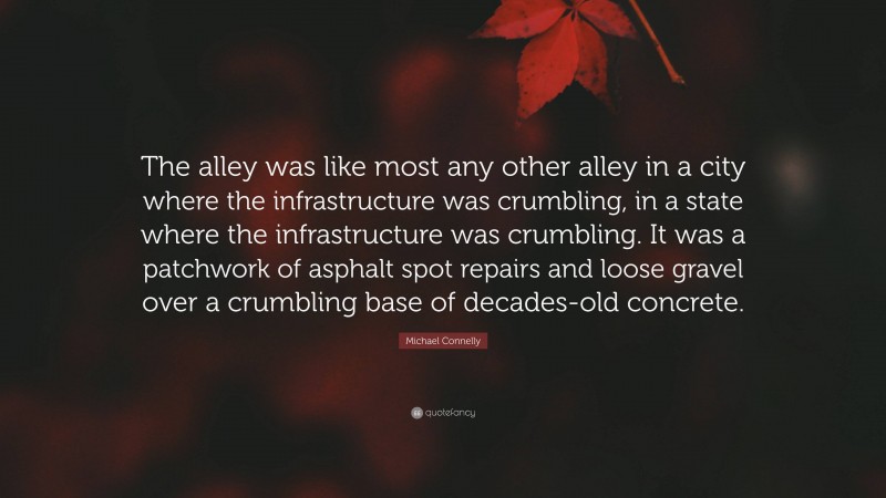 Michael Connelly Quote: “The alley was like most any other alley in a city where the infrastructure was crumbling, in a state where the infrastructure was crumbling. It was a patchwork of asphalt spot repairs and loose gravel over a crumbling base of decades-old concrete.”