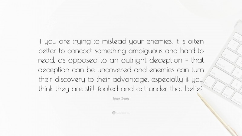 Robert Greene Quote: “If you are trying to mislead your enemies, it is often better to concoct something ambiguous and hard to read, as opposed to an outright deception – that deception can be uncovered and enemies can turn their discovery to their advantage, especially if you think they are still fooled and act under that belief.”