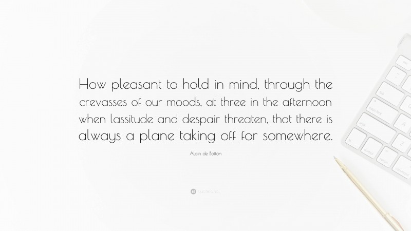 Alain de Botton Quote: “How pleasant to hold in mind, through the crevasses of our moods, at three in the afternoon when lassitude and despair threaten, that there is always a plane taking off for somewhere.”