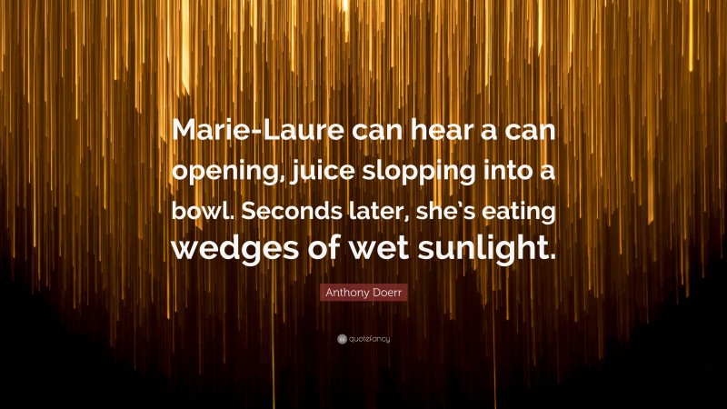 Anthony Doerr Quote: “Marie-Laure can hear a can opening, juice slopping into a bowl. Seconds later, she’s eating wedges of wet sunlight.”