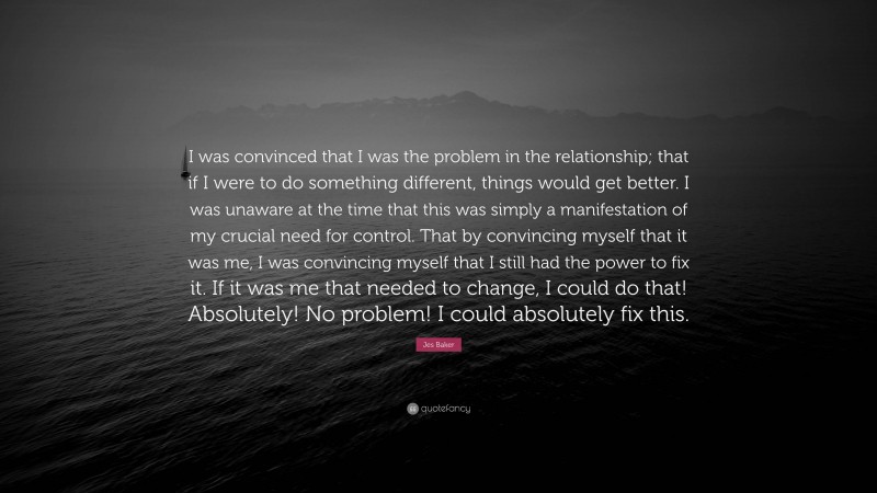 Jes Baker Quote: “I was convinced that I was the problem in the relationship; that if I were to do something different, things would get better. I was unaware at the time that this was simply a manifestation of my crucial need for control. That by convincing myself that it was me, I was convincing myself that I still had the power to fix it. If it was me that needed to change, I could do that! Absolutely! No problem! I could absolutely fix this.”