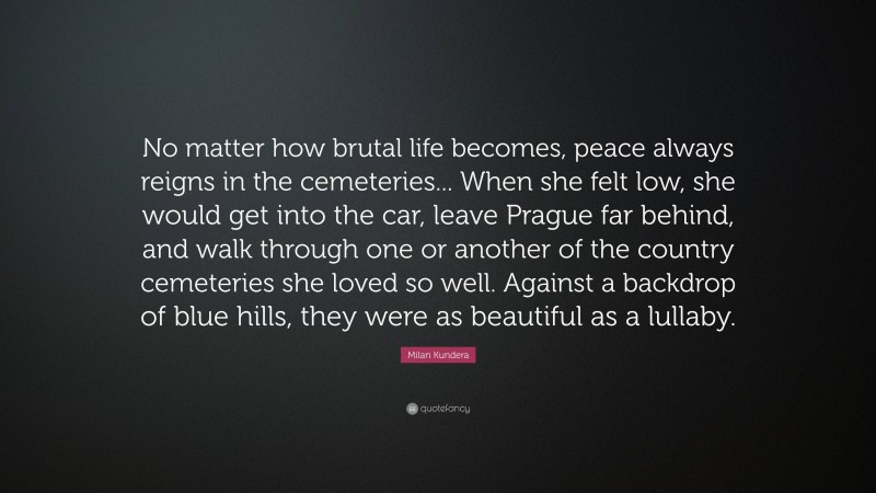 Milan Kundera Quote: “No matter how brutal life becomes, peace always reigns in the cemeteries... When she felt low, she would get into the car, leave Prague far behind, and walk through one or another of the country cemeteries she loved so well. Against a backdrop of blue hills, they were as beautiful as a lullaby.”