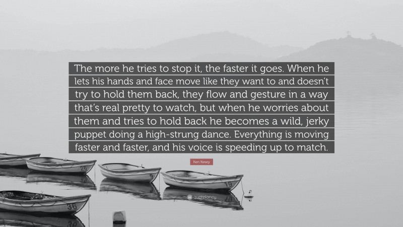 Ken Kesey Quote: “The more he tries to stop it, the faster it goes. When he lets his hands and face move like they want to and doesn’t try to hold them back, they flow and gesture in a way that’s real pretty to watch, but when he worries about them and tries to hold back he becomes a wild, jerky puppet doing a high-strung dance. Everything is moving faster and faster, and his voice is speeding up to match.”