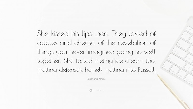 Stephanie Perkins Quote: “She kissed his lips then. They tasted of apples and cheese, of the revelation of things you never imagined going so well together. She tasted meting ice cream, too, melting defenses, herself melting into Russell.”