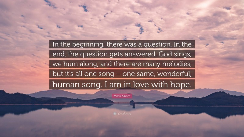 Mitch Albom Quote: “In the beginning, there was a question. In the end, the question gets answered. God sings, we hum along, and there are many melodies, but it’s all one song – one same, wonderful, human song. I am in love with hope.”