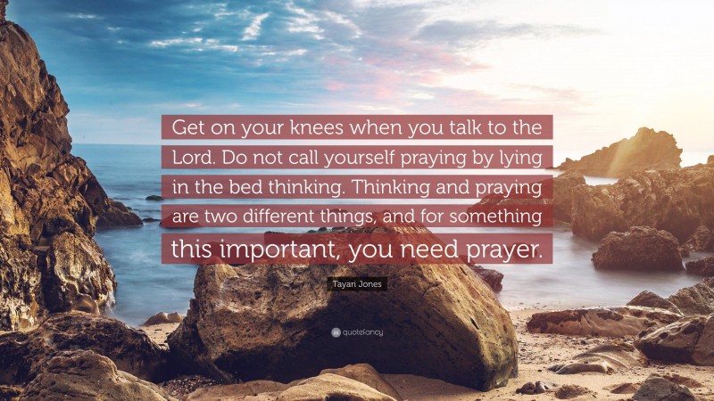 Tayari Jones Quote: “Get on your knees when you talk to the Lord. Do not call yourself praying by lying in the bed thinking. Thinking and praying are two different things, and for something this important, you need prayer.”