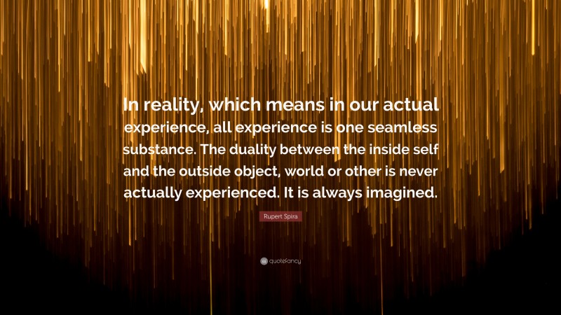 Rupert Spira Quote: “In reality, which means in our actual experience, all experience is one seamless substance. The duality between the inside self and the outside object, world or other is never actually experienced. It is always imagined.”