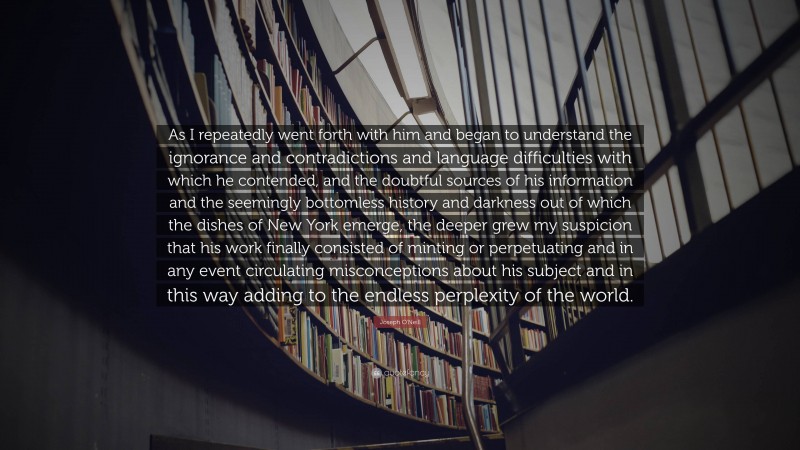 Joseph O'Neill Quote: “As I repeatedly went forth with him and began to understand the ignorance and contradictions and language difficulties with which he contended, and the doubtful sources of his information and the seemingly bottomless history and darkness out of which the dishes of New York emerge, the deeper grew my suspicion that his work finally consisted of minting or perpetuating and in any event circulating misconceptions about his subject and in this way adding to the endless perplexity of the world.”