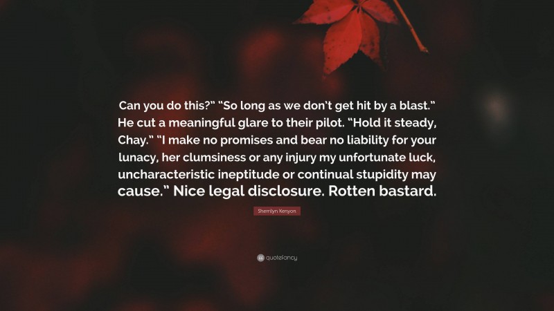 Sherrilyn Kenyon Quote: “Can you do this?” “So long as we don’t get hit by a blast.” He cut a meaningful glare to their pilot. “Hold it steady, Chay.” “I make no promises and bear no liability for your lunacy, her clumsiness or any injury my unfortunate luck, uncharacteristic ineptitude or continual stupidity may cause.” Nice legal disclosure. Rotten bastard.”